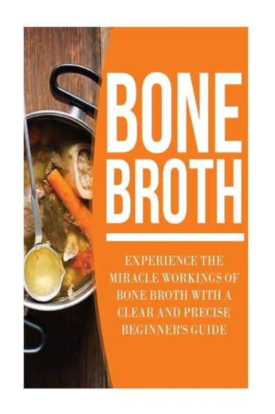 Bone Broth: Experience the Miracle Workings of Bone Broth with a Clear and Precise Beginner's Guide
