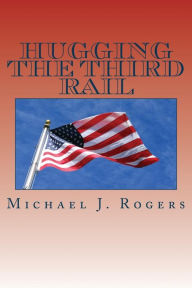 Title: Hugging The Third Rail - 2nd Edition: Plans for Reforming Washington and Renewing America with Family Friendly Solutions For 2016 and Beyond, Author: Michael J. Rogers