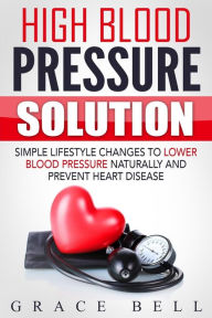 Title: High Blood Pressure Solution: Simple Lifestyle Changes to Lower Blood Pressure Naturally and Prevent Heart Disease, Author: Grace Bell