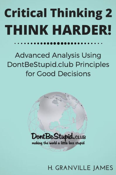 Critical Thinking 2: Think Harder. Advanced Analysis Using DontBeStupid.club Principles for Good Decisions.