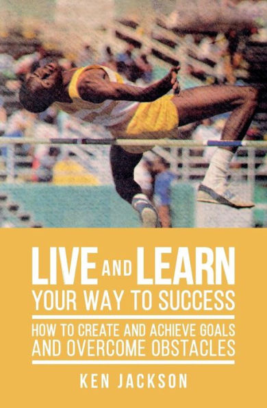 Live and Learn Your Way to Success: How To Create and Achieve Goals and Overcome Obstacles
