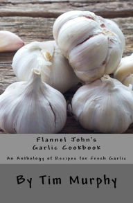 Title: Flannel John's Garlic Cookbook: An Anthology of recipes for Fresh Garlic, Author: Tim Murphy