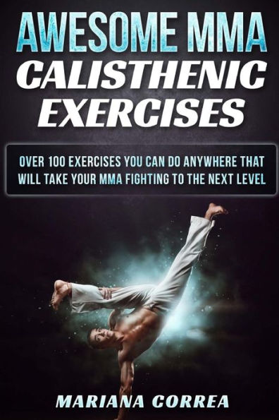 AWESOME MMA CALISTHENIC Exercises: OVER 100 EXERCISES YOU CAN DO ANYWHERE THAT WILL TAKE YOUR MMA FIGHTING To THE NEXT LEVEL