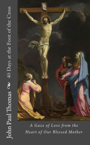 Title: 40 Days at the Foot of the Cross: A Gaze of Love from the Heart of Our Blessed Mother, Author: John Paul Thomas