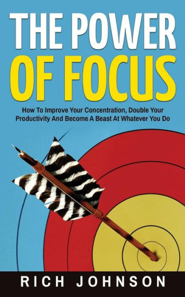 The Power Of Focus: How To Improve Your Concentration, Double Productivity And Become A Beast At Whatever You Do