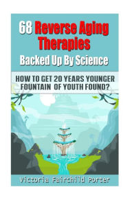 Title: 68 Reverse Aging Therapies Backed Up By Science: How To Get 20 Years Younger: Fountain of Youth Found?, Author: Victoria Fairchild Porter