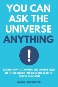 Title: You Can Ask the Universe Anything: Learn How to Tap Into the Infinite Field of Intelligence for Greater Clarity, Power & Insight, Author: Michael Hetherington