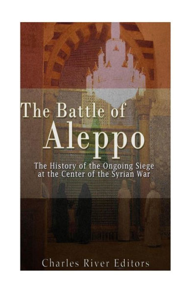 The Battle of Aleppo: The History of the Ongoing Siege at the Center of the Syrian Civil War