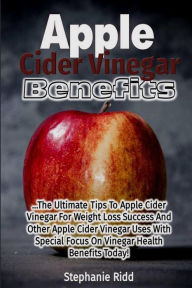 Title: Apple Cider Vinegar Benefits: The Ultimate Tips To Apple Cider Vinegar For Weight Loss Success And Other Apple Cider Vinegar Uses With Special Focus On Vinegar Health Benefits Today!, Author: Stephanie Ridd