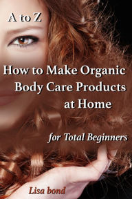 Title: A to Z How to Make Organic Body Care Products at Home for Total Beginners, Author: Lisa Bond