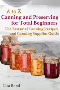 Title: A to Z Canning and Preserving for Total Beginners The Essential Canning Recipes and Canning Supplies Guide, Author: Lisa Bond
