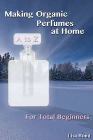 Title: A to Z Making Organic Perfumes at Home for Total Beginners, Author: Lisa Bond