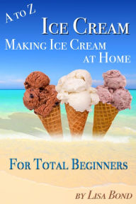 Title: A to Z Ice Cream Making Ice Cream at Home for Total Beginners, Author: Lisa Bond