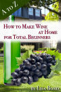 A to Z How to Make Wine at Home for Total Beginners: A practical step by step blueprint for homemade wine.