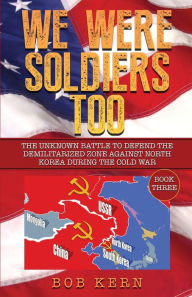 Title: We Were Soldiers Too: The Unknown Battle to Defend the Demilitarized Zone Against North Korea During the Cold War (Volume 3), Author: Bob Kern