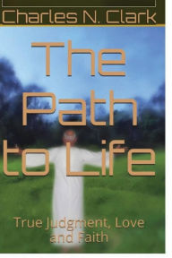 Title: The Path to Life: True Judgment, Love and Faith, Author: Charles N Clark