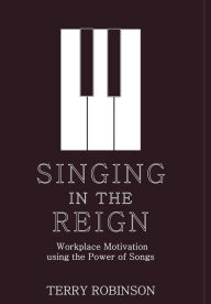 Title: SINGING IN THE REIGN: Workplace Motivation using the Power of Songs, Author: Terry Robinson