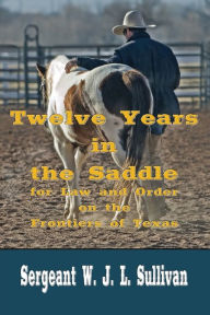 Title: Twelve Years in the Saddle (Illustrated): For Law and Order on the Frontiers of Texas, Author: W. J. L. Sullivan