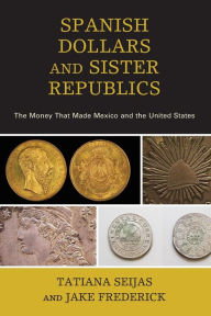 Title: Spanish Dollaras and Sister Republics: Money in the Early History of the United States and Mexico, Author: Tatiana Seijas