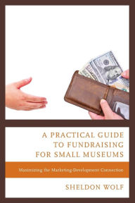 Title: A Practical Guide to Fundraising for Small Museums: Maximizing the Marketing-Development Connection, Author: Sheldon Wolf