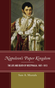 Title: Napoleon's Paper Kingdom: The Life and Death of Westphalia, 1807-1813, Author: Sam A. Mustafa