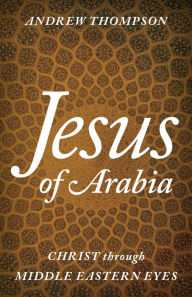 Title: Jesus of Arabia: Christ through Middle Eastern Eyes, Author: Andrew Thompson