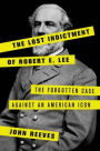 The Lost Indictment of Robert E. Lee: The Forgotten Case against an American Icon