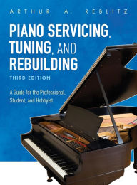 Title: Piano Servicing, Tuning, and Rebuilding: A Guide for the Professional, Student, and Hobbyist, Author: Arthur A. Reblitz