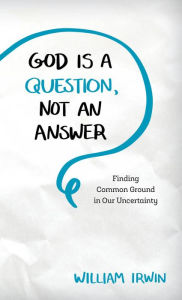 Title: God Is a Question, Not an Answer: Finding Common Ground in Our Uncertainty, Author: William Irwin King's College