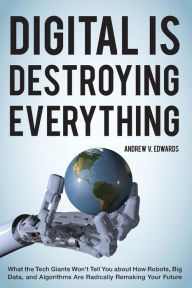 Title: Digital Is Destroying Everything: What the Tech Giants Won't Tell You about How Robots, Big Data, and Algorithms Are Radically Remaking Your Future, Author: Andrew V. Edwards