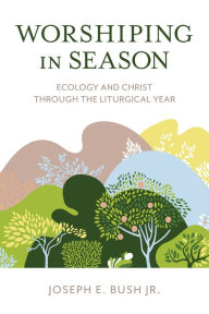 Title: Worshiping in Season: Ecology and Christ through the Liturgical Year, Author: Joseph E. Bush Jr.