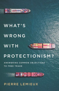 Title: What's Wrong with Protectionism: Answering Common Objections to Free Trade, Author: Pierre Lemieux