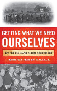Title: Getting What We Need Ourselves: How Food Has Shaped African American Life, Author: Jennifer Jensen Wallach