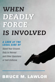 Title: When Deadly Force Is Involved: A Look at the Legal Side of Stand Your Ground, Duty to Retreat and Other Questions of Self-Defense, Author: Bruce M. Lawlor