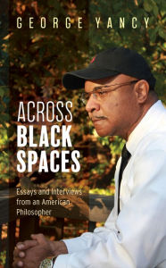 Title: Across Black Spaces: Essays and Interviews from an American Philosopher, Author: George Yancy professor of philosophy,