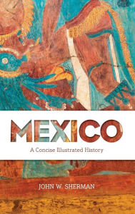 Title: Mexico: A Concise Illustrated History, Author: John W. Sherman