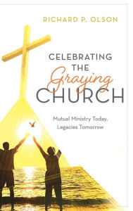 Title: Celebrating the Graying Church: Mutual Ministry Today, Legacies Tomorrow, Author: Richard P. Olson