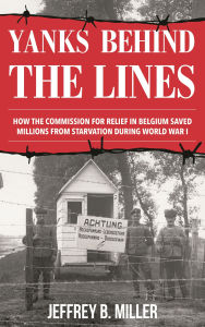 Title: Yanks behind the Lines: How the Commission for Relief in Belgium Saved Millions from Starvation during World War I, Author: Jeffrey B. Miller
