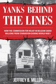 Title: Yanks behind the Lines: How the Commission for Relief in Belgium Saved Millions from Starvation during World War I, Author: Jeffrey B. Miller