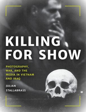 Killing for Show: Photography, War, and the Media in Vietnam and Iraq