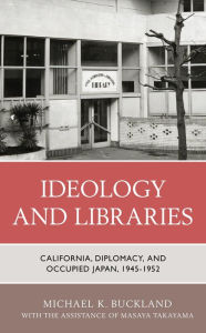 Title: Ideology and Libraries: California, Diplomacy, and Occupied Japan, 1945-1952, Author: Michael K. Buckland emeritus professor