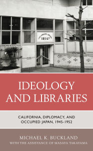 Title: Ideology and Libraries: California, Diplomacy, and Occupied Japan, 1945-1952, Author: Michael K. Buckland