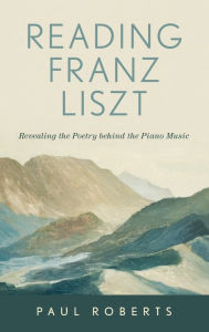 Title: Reading Franz Liszt: Revealing the Poetry behind the Piano Music, Author: Paul Roberts