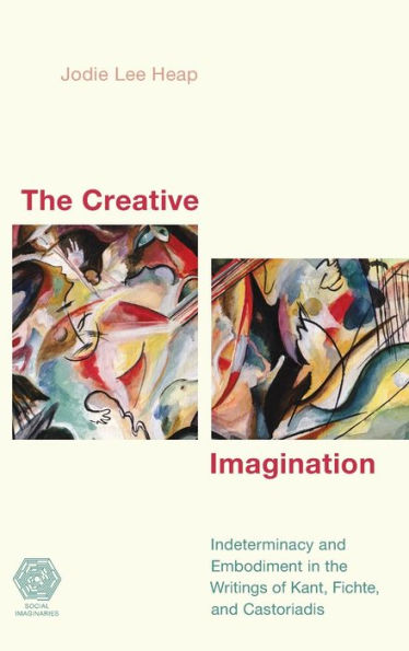 the Creative Imagination: Indeterminacy and Embodiment Writings of Kant, Fichte, Castoriadis