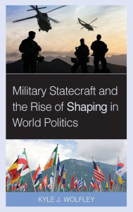 Title: Military Statecraft and the Rise of Shaping in World Politics, Author: Kyle J. Wolfley Assistant Professor of International Affairs at West Point