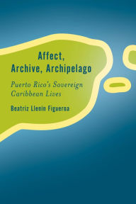 Title: Affect, Archive, Archipelago: Puerto Rico's Sovereign Caribbean Lives, Author: Beatriz Llenín-Figueroa