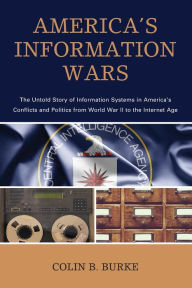 Title: America's Information Wars: The Untold Story of Information Systems in America's Conflicts and Politics from World War II to the Internet Age, Author: Colin B. Burke