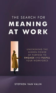 Title: The Search for Meaning at Work: Unleashing the Hidden Power of Purpose to Engage and Fulfill Your Workforce, Author: Steve Van Valin