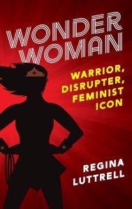 Title: Wonder Woman: Warrior, Disrupter, Feminist Icon, Author: Regina Luttrell