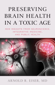 Title: Preserving Brain Health in a Toxic Age: New Insights from Neuroscience, Integrative Medicine, and Public Health, Author: Arnold R. Eiser
